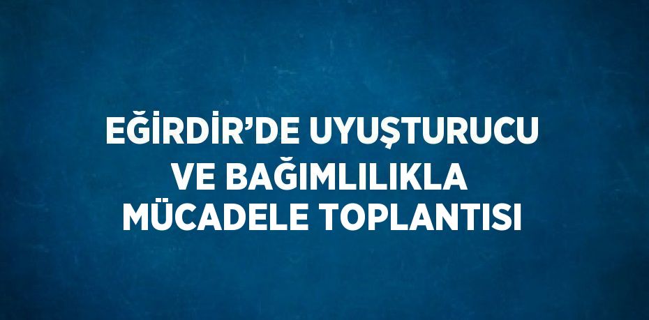 EĞİRDİR’DE UYUŞTURUCU VE BAĞIMLILIKLA MÜCADELE TOPLANTISI