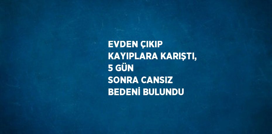 EVDEN ÇIKIP KAYIPLARA KARIŞTI, 5 GÜN SONRA CANSIZ BEDENİ BULUNDU