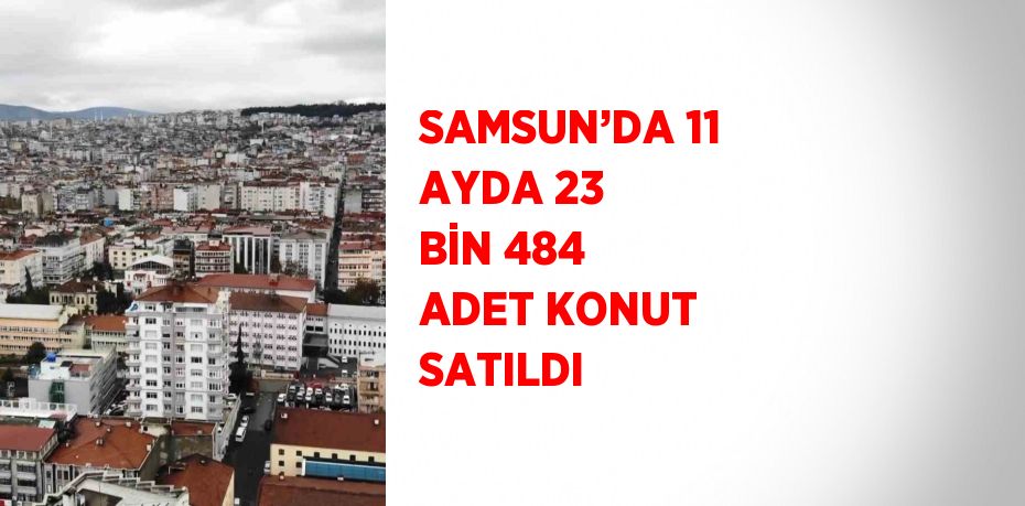 SAMSUN’DA 11 AYDA 23 BİN 484 ADET KONUT SATILDI