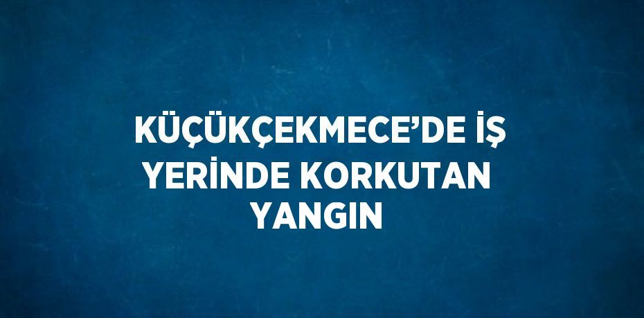 KÜÇÜKÇEKMECE’DE İŞ YERİNDE KORKUTAN YANGIN