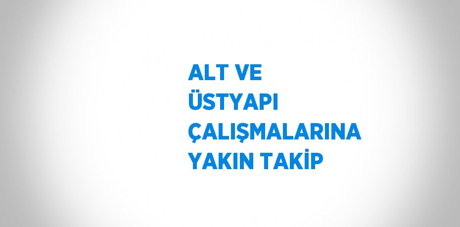 ALT VE ÜSTYAPI ÇALIŞMALARINA YAKIN TAKİP