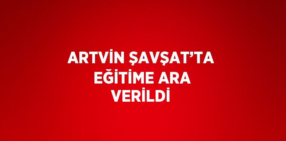 ARTVİN ŞAVŞAT’TA EĞİTİME ARA VERİLDİ