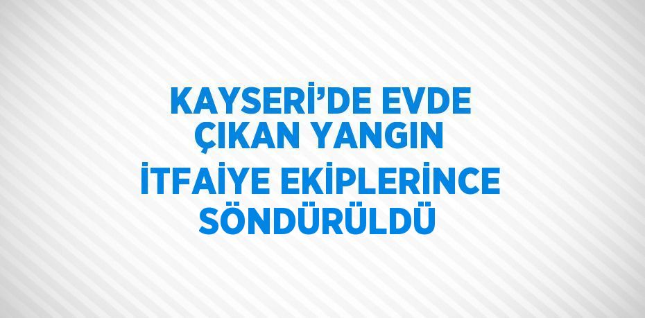 KAYSERİ’DE EVDE ÇIKAN YANGIN İTFAİYE EKİPLERİNCE SÖNDÜRÜLDÜ