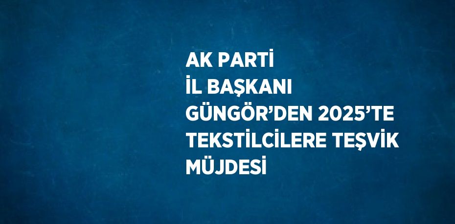 AK PARTİ İL BAŞKANI GÜNGÖR’DEN 2025’TE TEKSTİLCİLERE TEŞVİK MÜJDESİ