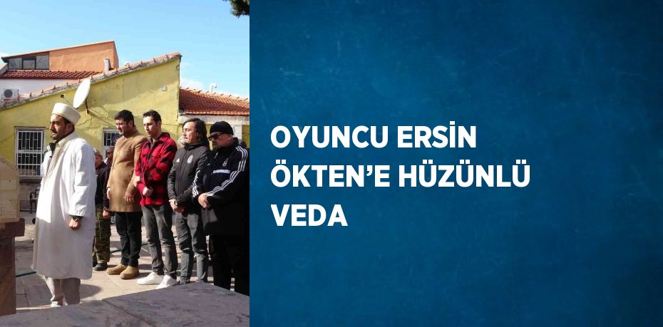 OYUNCU ERSİN ÖKTEN’E HÜZÜNLÜ VEDA