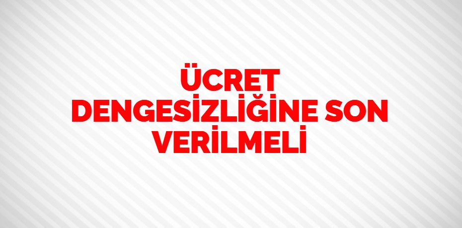 ÜCRET DENGESİZLİĞİNE  SON VERİLMELİ