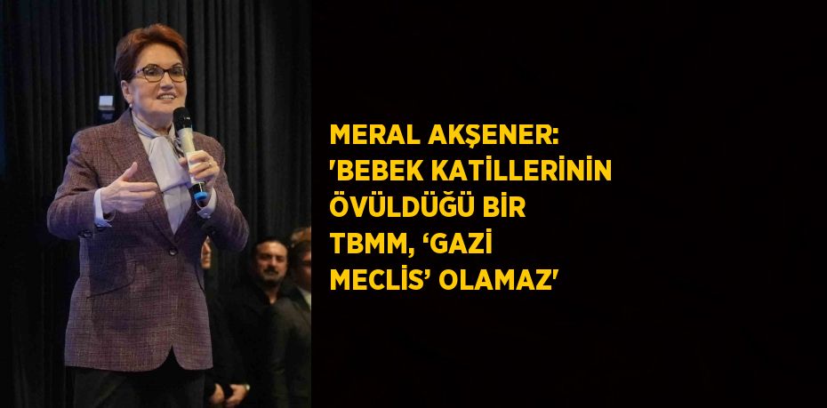 MERAL AKŞENER: 'BEBEK KATİLLERİNİN ÖVÜLDÜĞÜ BİR TBMM, ‘GAZİ MECLİS’ OLAMAZ'