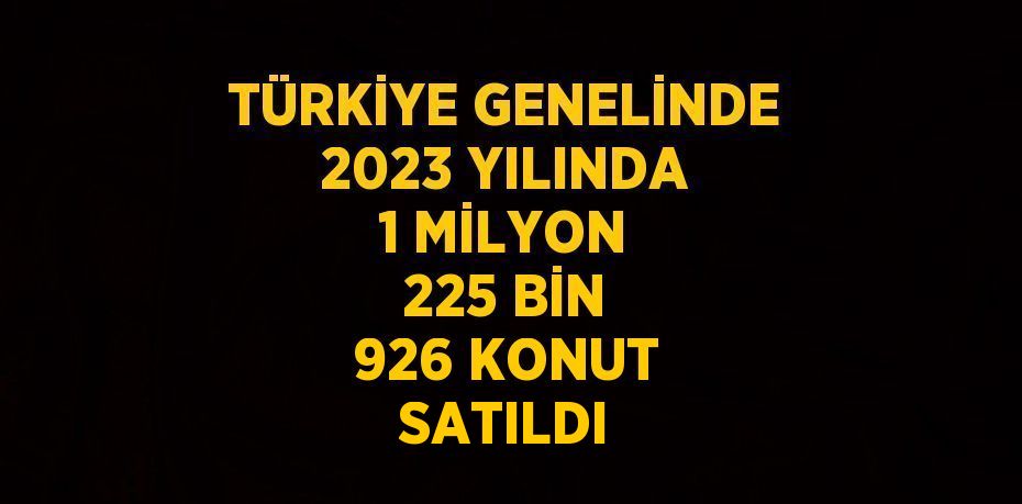 TÜRKİYE GENELİNDE 2023 YILINDA 1 MİLYON 225 BİN 926 KONUT SATILDI