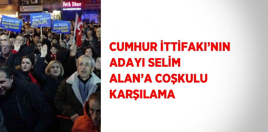 CUMHUR İTTİFAKI’NIN ADAYI SELİM ALAN’A COŞKULU KARŞILAMA