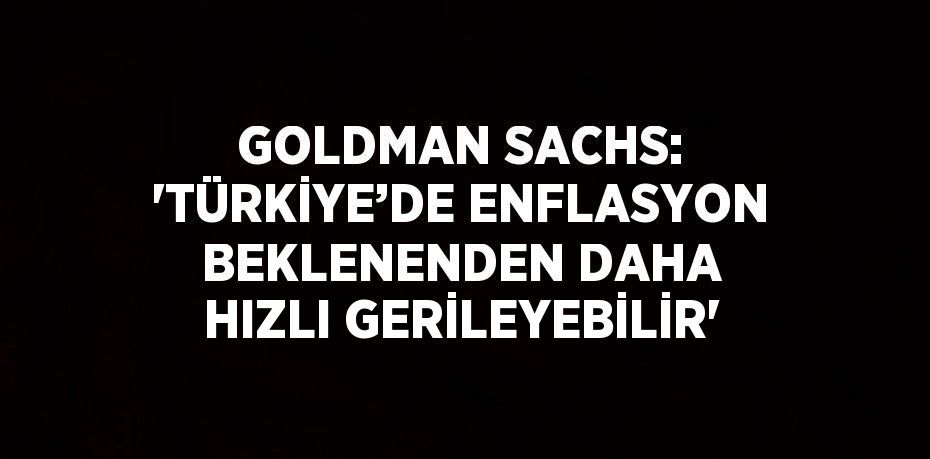 GOLDMAN SACHS: 'TÜRKİYE’DE ENFLASYON BEKLENENDEN DAHA HIZLI GERİLEYEBİLİR'