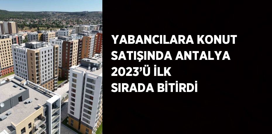 YABANCILARA KONUT SATIŞINDA ANTALYA 2023’Ü İLK SIRADA BİTİRDİ