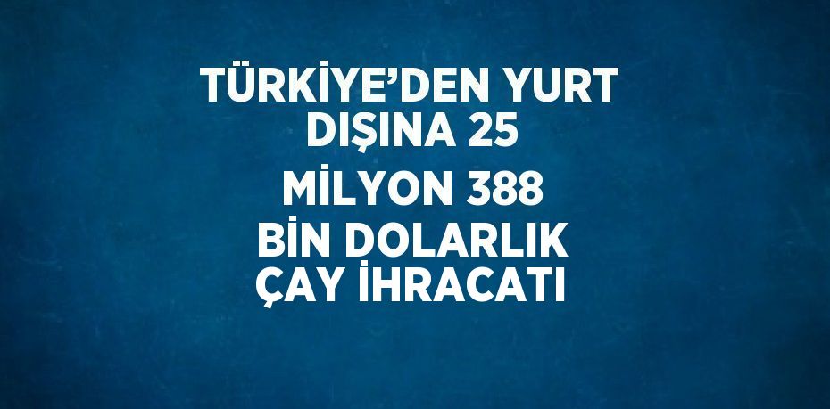 TÜRKİYE’DEN YURT DIŞINA 25 MİLYON 388 BİN DOLARLIK ÇAY İHRACATI