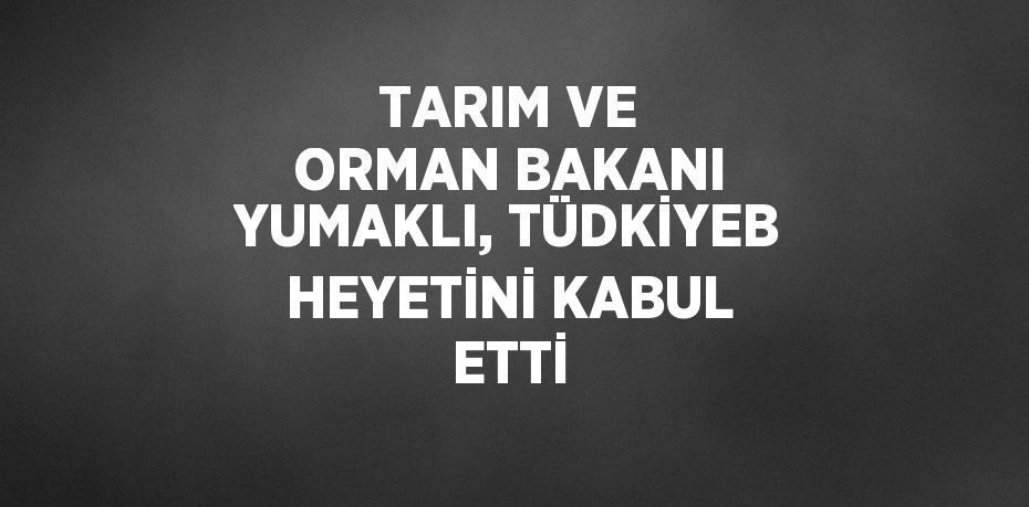 TARIM VE ORMAN BAKANI YUMAKLI, TÜDKİYEB HEYETİNİ KABUL ETTİ