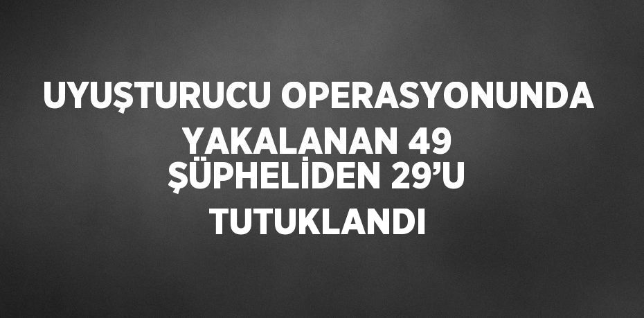 UYUŞTURUCU OPERASYONUNDA YAKALANAN 49 ŞÜPHELİDEN 29’U TUTUKLANDI