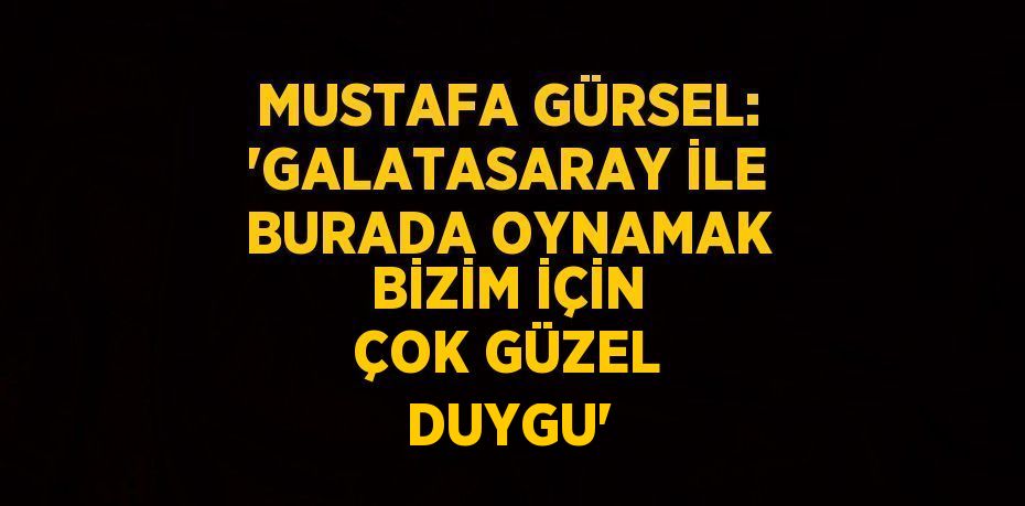 MUSTAFA GÜRSEL: 'GALATASARAY İLE BURADA OYNAMAK BİZİM İÇİN ÇOK GÜZEL DUYGU'