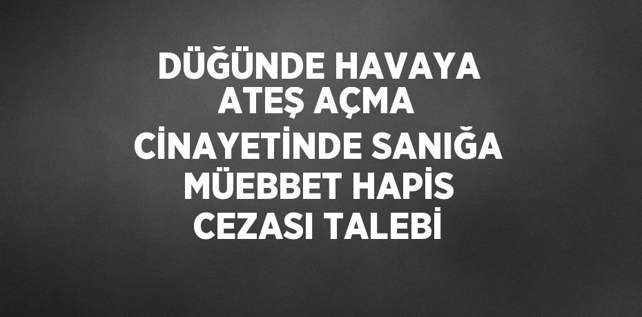 DÜĞÜNDE HAVAYA ATEŞ AÇMA CİNAYETİNDE SANIĞA MÜEBBET HAPİS CEZASI TALEBİ