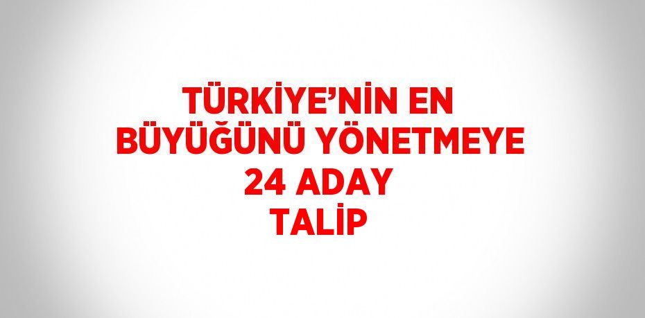 TÜRKİYE’NİN EN BÜYÜĞÜNÜ YÖNETMEYE 24 ADAY TALİP