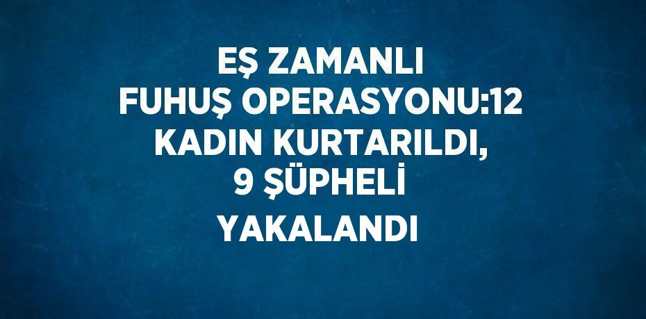 EŞ ZAMANLI FUHUŞ OPERASYONU:12 KADIN KURTARILDI, 9 ŞÜPHELİ YAKALANDI