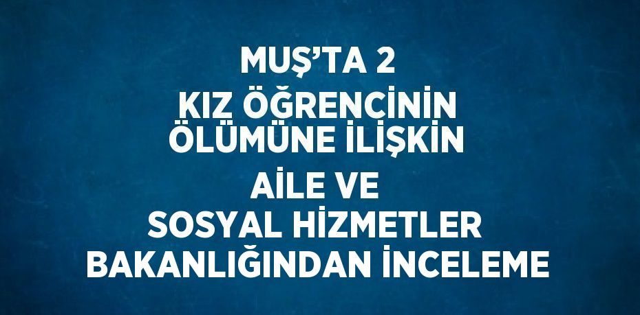 MUŞ’TA 2 KIZ ÖĞRENCİNİN ÖLÜMÜNE İLİŞKİN AİLE VE SOSYAL HİZMETLER BAKANLIĞINDAN İNCELEME