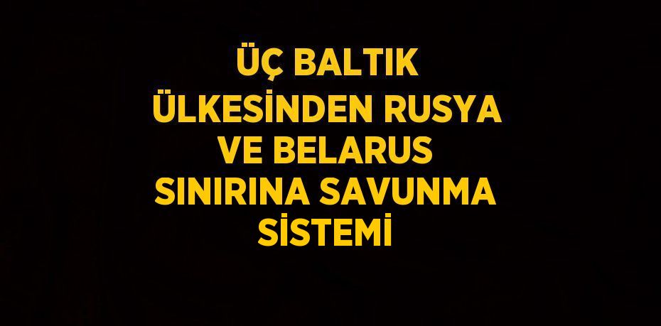 ÜÇ BALTIK ÜLKESİNDEN RUSYA VE BELARUS SINIRINA SAVUNMA SİSTEMİ