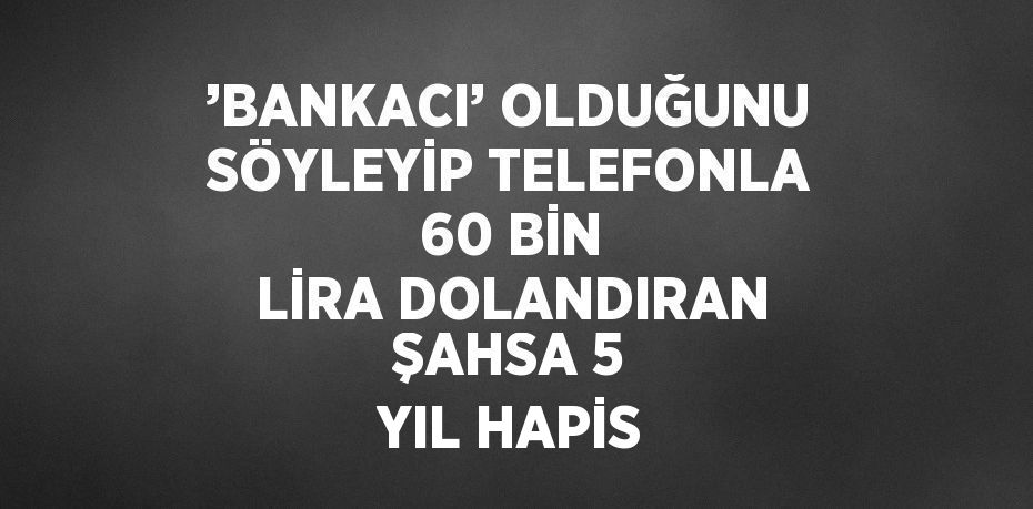 ’BANKACI’ OLDUĞUNU SÖYLEYİP TELEFONLA 60 BİN LİRA DOLANDIRAN ŞAHSA 5 YIL HAPİS