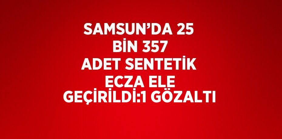 SAMSUN’DA 25 BİN 357 ADET SENTETİK ECZA ELE GEÇİRİLDİ:1 GÖZALTI