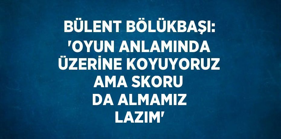 BÜLENT BÖLÜKBAŞI: 'OYUN ANLAMINDA ÜZERİNE KOYUYORUZ AMA SKORU DA ALMAMIZ LAZIM'