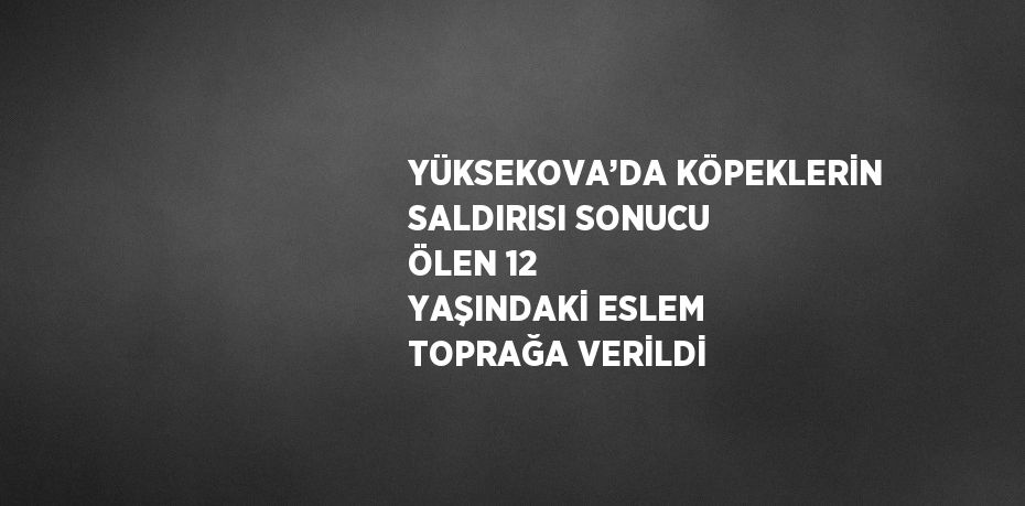 YÜKSEKOVA’DA KÖPEKLERİN SALDIRISI SONUCU ÖLEN 12 YAŞINDAKİ ESLEM TOPRAĞA VERİLDİ