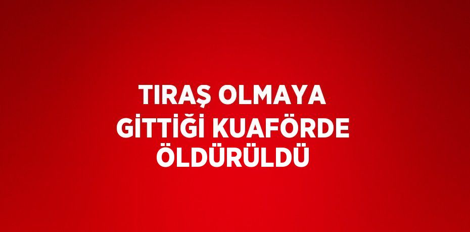 TIRAŞ OLMAYA GİTTİĞİ KUAFÖRDE ÖLDÜRÜLDÜ