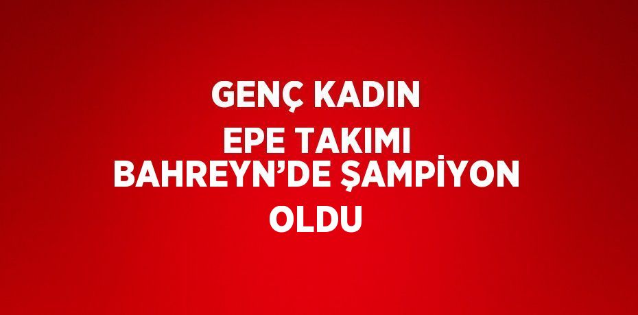 GENÇ KADIN EPE TAKIMI BAHREYN’DE ŞAMPİYON OLDU