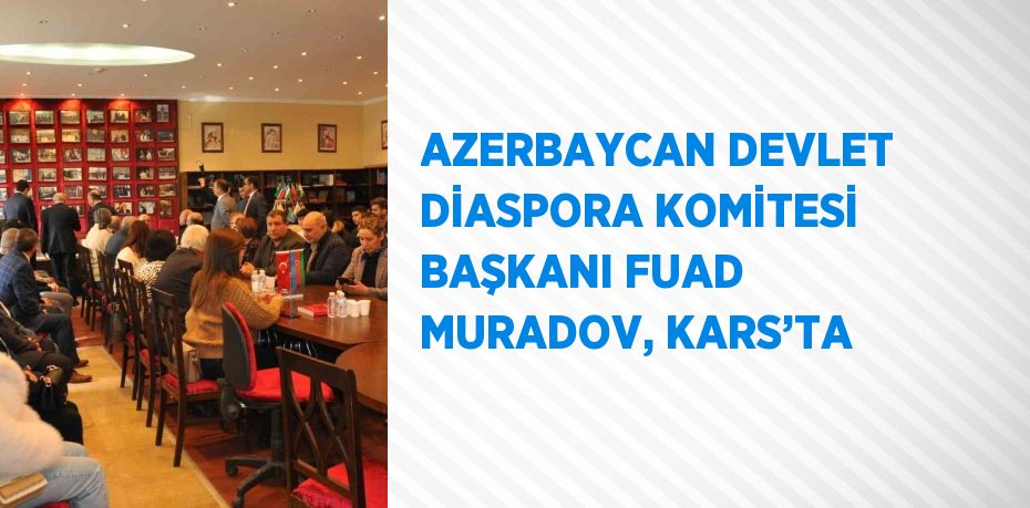 AZERBAYCAN DEVLET DİASPORA KOMİTESİ BAŞKANI FUAD MURADOV, KARS’TA