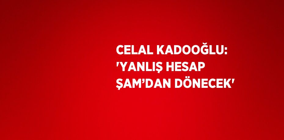 CELAL KADOOĞLU: 'YANLIŞ HESAP ŞAM’DAN DÖNECEK'