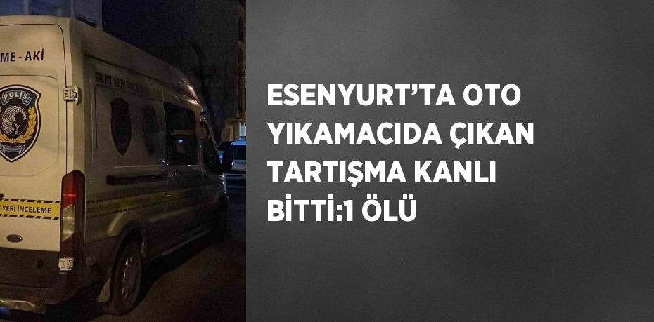 ESENYURT’TA OTO YIKAMACIDA ÇIKAN TARTIŞMA KANLI BİTTİ:1 ÖLÜ