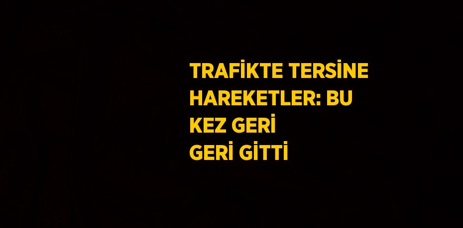 TRAFİKTE TERSİNE HAREKETLER: BU KEZ GERİ GERİ GİTTİ