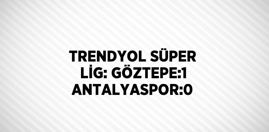 TRENDYOL SÜPER LİG: GÖZTEPE:1 ANTALYASPOR:0