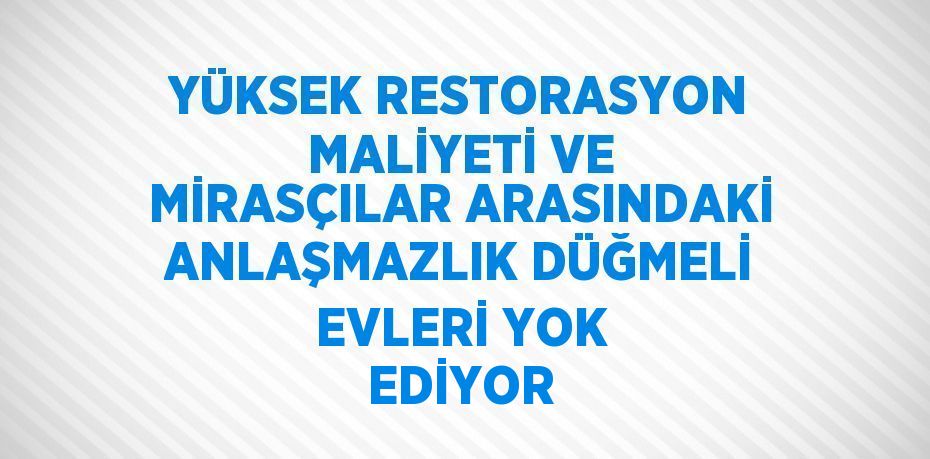 YÜKSEK RESTORASYON MALİYETİ VE MİRASÇILAR ARASINDAKİ ANLAŞMAZLIK DÜĞMELİ EVLERİ YOK EDİYOR