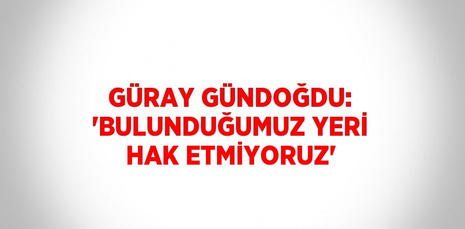 GÜRAY GÜNDOĞDU: 'BULUNDUĞUMUZ YERİ HAK ETMİYORUZ'