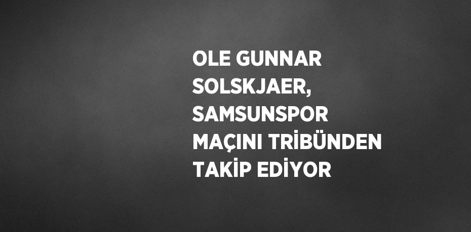 OLE GUNNAR SOLSKJAER, SAMSUNSPOR MAÇINI TRİBÜNDEN TAKİP EDİYOR