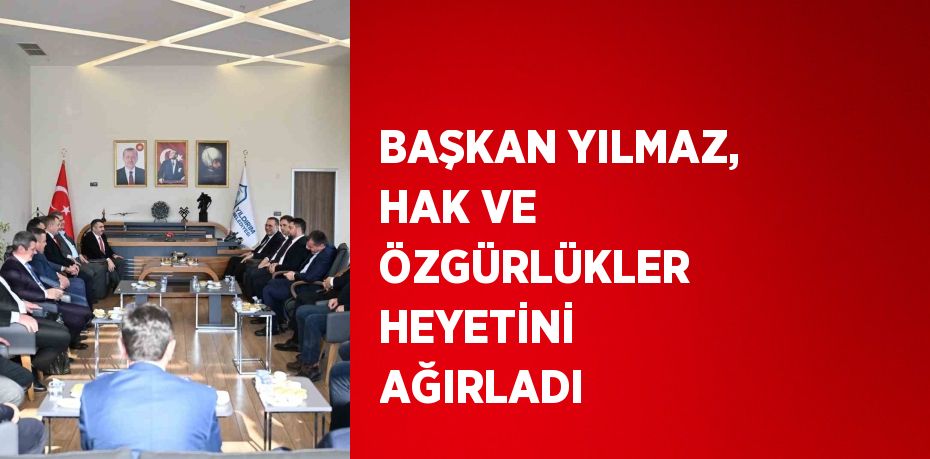 BAŞKAN YILMAZ, HAK VE ÖZGÜRLÜKLER HEYETİNİ AĞIRLADI