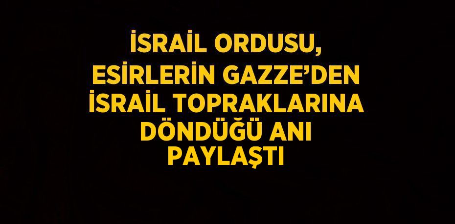 İSRAİL ORDUSU, ESİRLERİN GAZZE’DEN İSRAİL TOPRAKLARINA DÖNDÜĞÜ ANI PAYLAŞTI