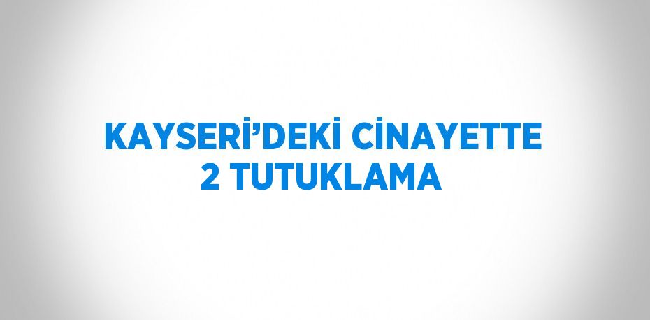KAYSERİ’DEKİ CİNAYETTE 2 TUTUKLAMA