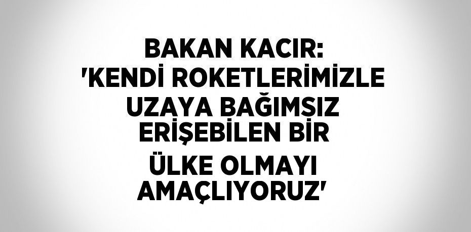 BAKAN KACIR: 'KENDİ ROKETLERİMİZLE UZAYA BAĞIMSIZ ERİŞEBİLEN BİR ÜLKE OLMAYI AMAÇLIYORUZ'