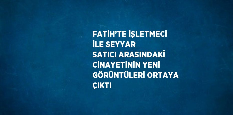 FATİH’TE İŞLETMECİ İLE SEYYAR SATICI ARASINDAKİ CİNAYETİNİN YENİ GÖRÜNTÜLERİ ORTAYA ÇIKTI