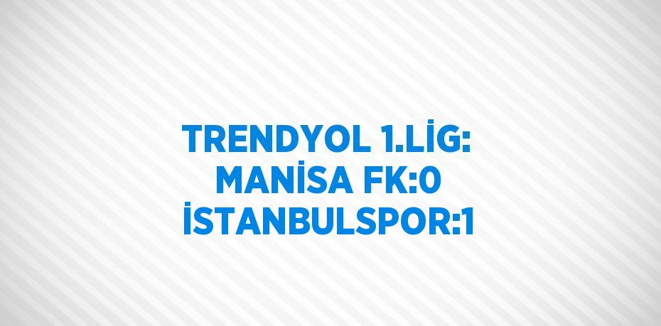 TRENDYOL 1.LİG: MANİSA FK:0 İSTANBULSPOR:1