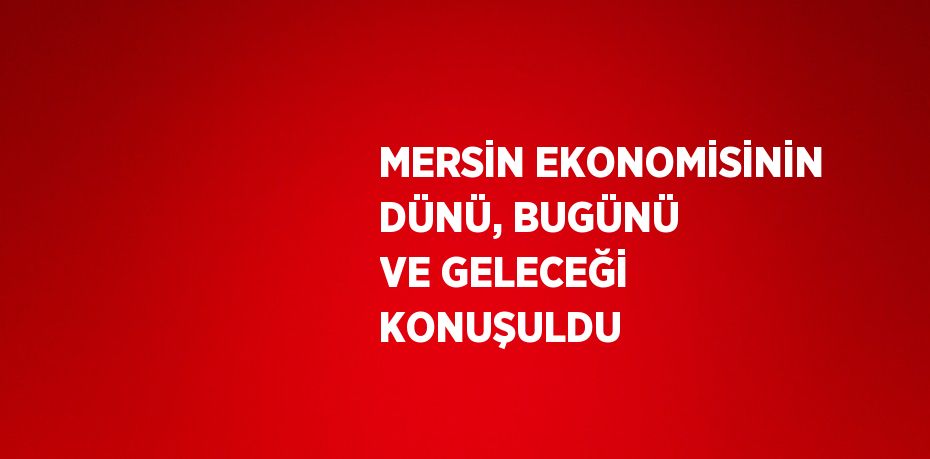 MERSİN EKONOMİSİNİN DÜNÜ, BUGÜNÜ VE GELECEĞİ KONUŞULDU