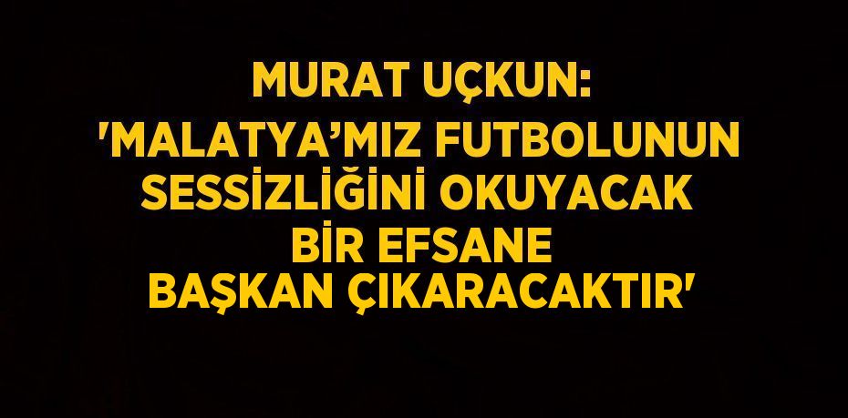 MURAT UÇKUN: 'MALATYA’MIZ FUTBOLUNUN SESSİZLİĞİNİ OKUYACAK BİR EFSANE BAŞKAN ÇIKARACAKTIR'