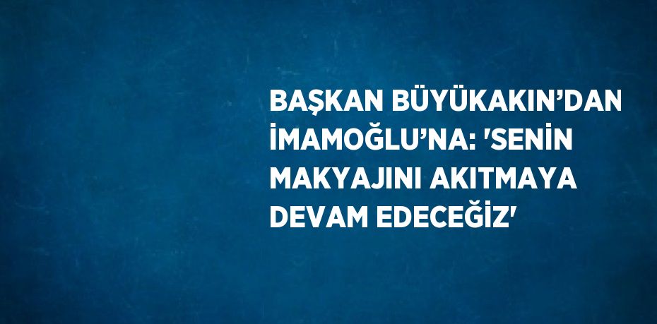 BAŞKAN BÜYÜKAKIN’DAN İMAMOĞLU’NA: 'SENİN MAKYAJINI AKITMAYA DEVAM EDECEĞİZ'