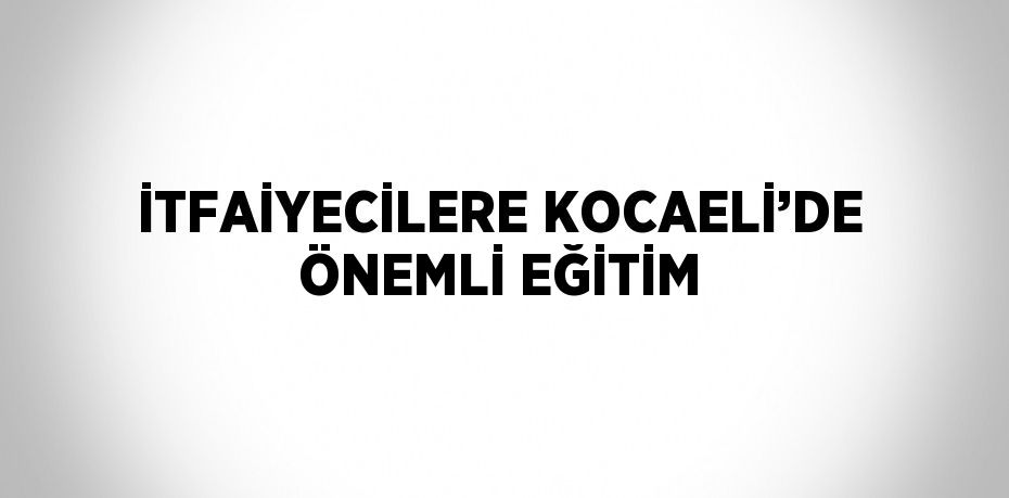 İTFAİYECİLERE KOCAELİ’DE ÖNEMLİ EĞİTİM