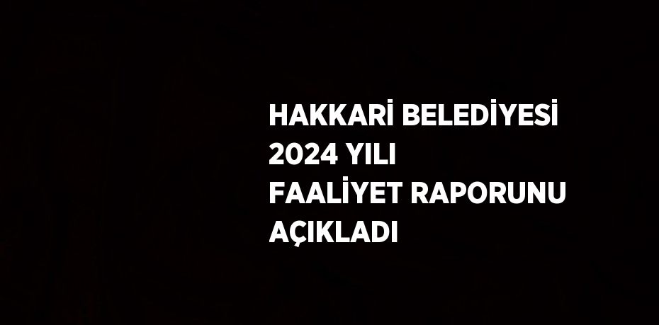 HAKKARİ BELEDİYESİ 2024 YILI FAALİYET RAPORUNU AÇIKLADI