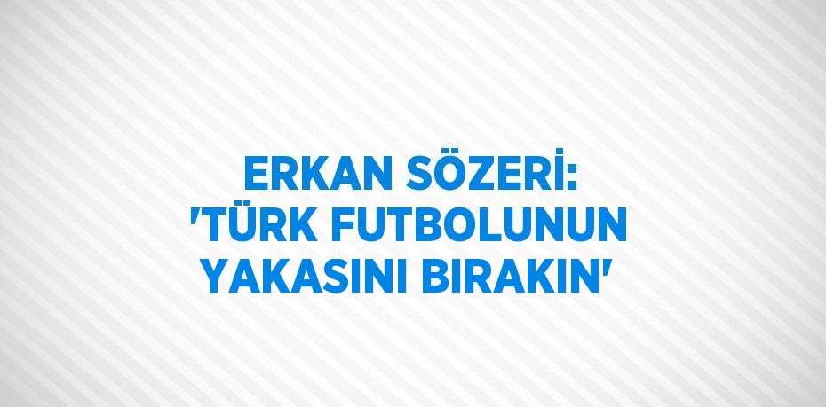 ERKAN SÖZERİ: 'TÜRK FUTBOLUNUN YAKASINI BIRAKIN'